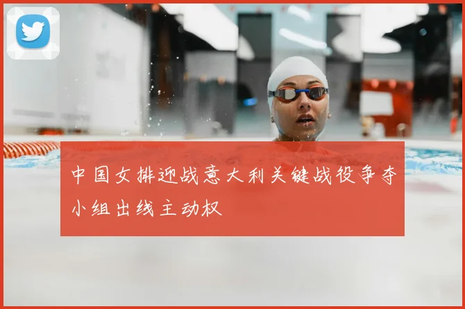 中国女排迎战意大利关键战役争夺小组出线主动权