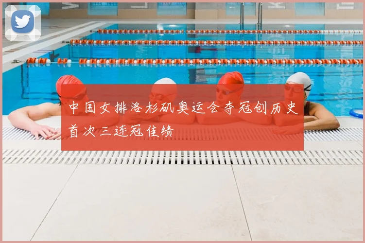 中国女排洛杉矶奥运会夺冠创历史首次三连冠佳绩