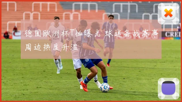 德国欧洲杯T恤曝光 球迷备战赛事周边热度升温