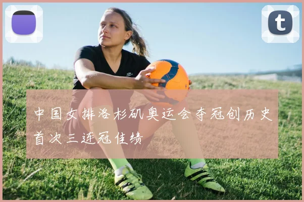 中国女排洛杉矶奥运会夺冠创历史首次三连冠佳绩