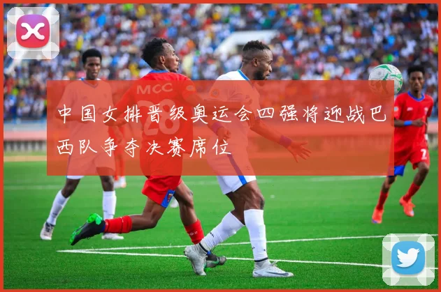 中国女排晋级奥运会四强将迎战巴西队争夺决赛席位