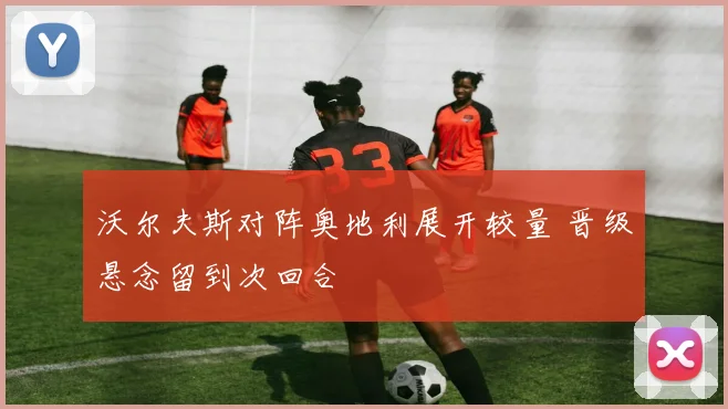 沃尔夫斯对阵奥地利展开较量 晋级悬念留到次回合