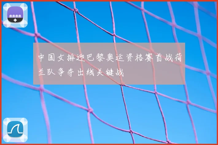 中国女排迎巴黎奥运资格赛首战荷兰队争夺出线关键战