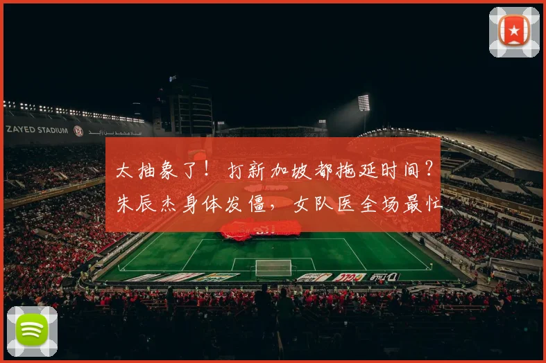 太抽象了！打新加坡都拖延时间？朱辰杰身体发僵，女队医全场最忙