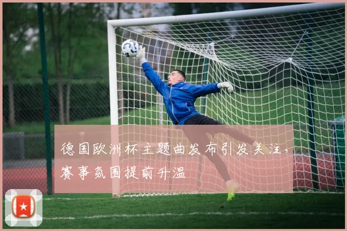 德国欧洲杯主题曲发布引发关注，赛事氛围提前升温
