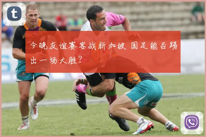 今晚友谊赛客战新加坡 国足能否踢出一场大胜？