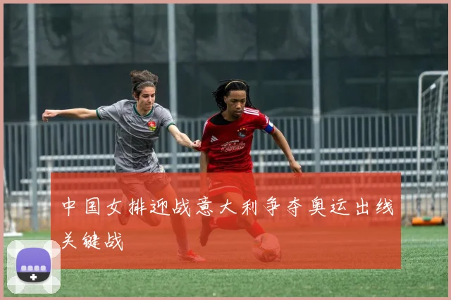 中国女排迎战意大利争夺奥运出线关键战