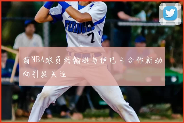 前NBA球员约翰逊与伊巴卡合作新动向引发关注