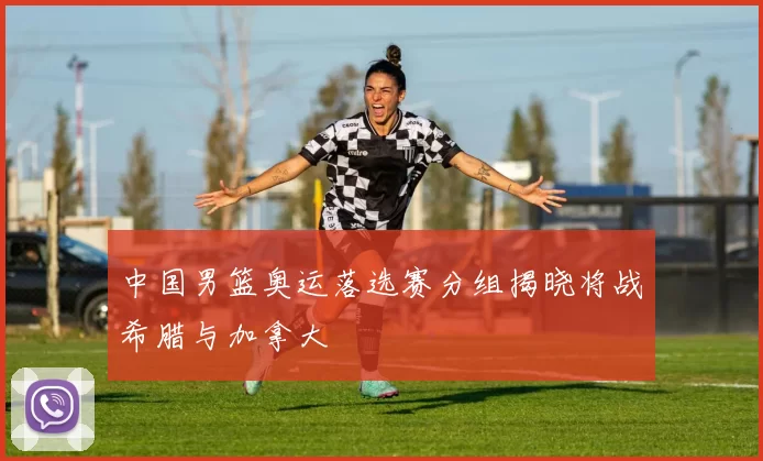 中国男篮奥运落选赛分组揭晓将战希腊与加拿大