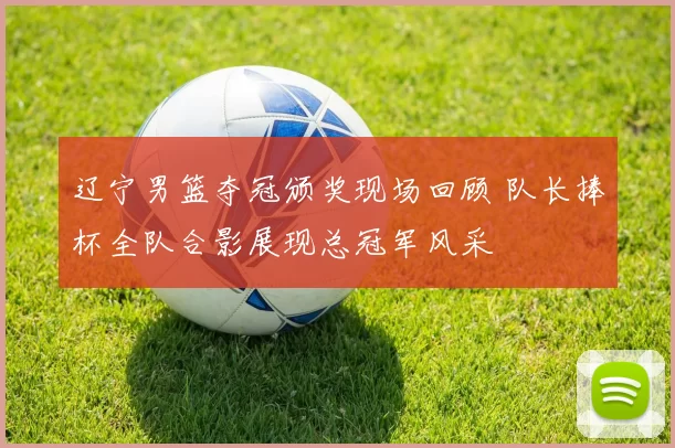 辽宁男篮夺冠颁奖现场回顾 队长捧杯全队合影展现总冠军风采