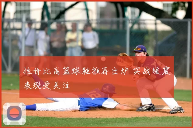 性价比高篮球鞋推荐出炉 实战缓震表现受关注