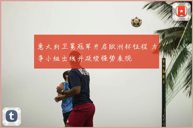 意大利卫冕冠军开启欧洲杯征程 力争小组出线并延续强势表现