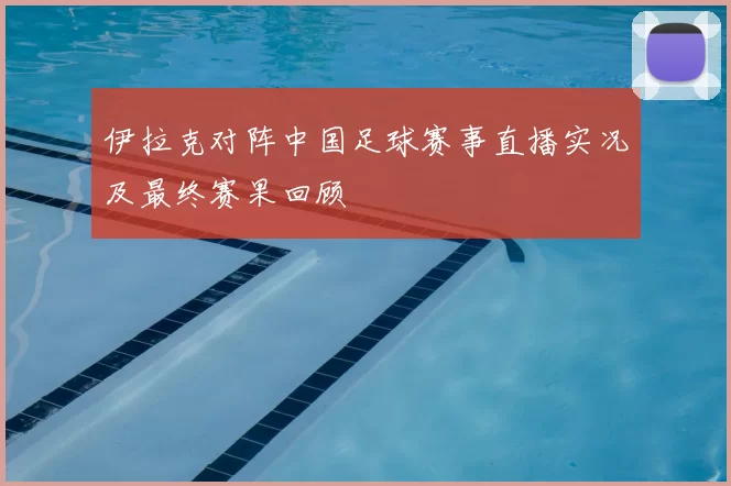 伊拉克对阵中国足球赛事直播实况及最终赛果回顾