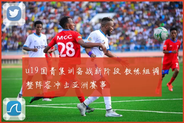 u19国青集训备战新阶段 教练组调整阵容冲击亚洲赛事