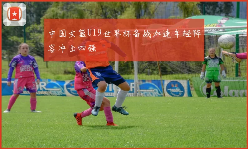 中国女篮U19世界杯备战加速年轻阵容冲击四强