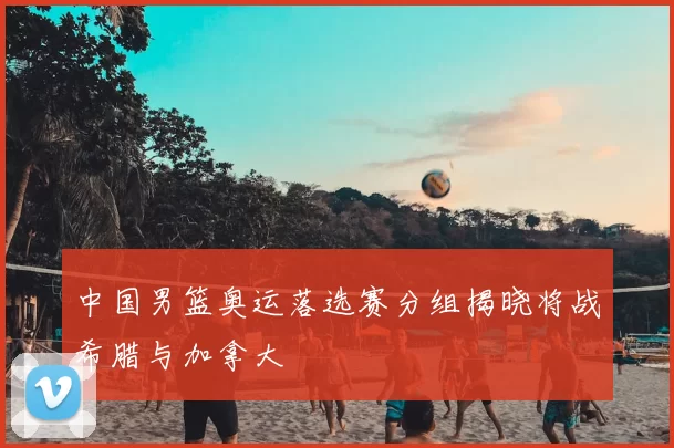 中国男篮奥运落选赛分组揭晓将战希腊与加拿大