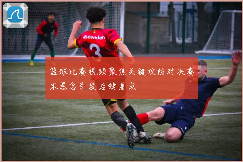 篮球比赛视频聚焦关键攻防对决赛末悬念引发后续看点