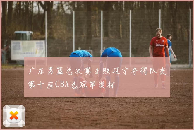 广东男篮总决赛击败辽宁夺得队史第十座CBA总冠军奖杯