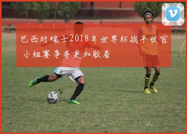 巴西对瑞士2018年世界杯战平收官 小组赛争夺更加胶着