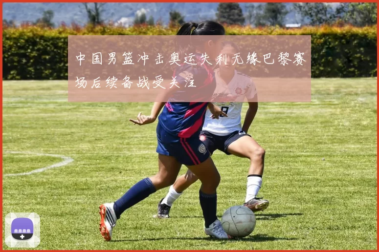 中国男篮冲击奥运失利无缘巴黎赛场后续备战受关注