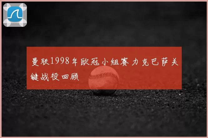 曼联1998年欧冠小组赛力克巴萨关键战役回顾