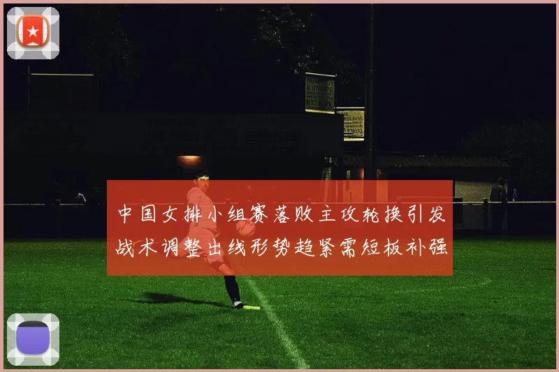 中国女排小组赛落败主攻轮换引发战术调整出线形势趋紧需短板补强