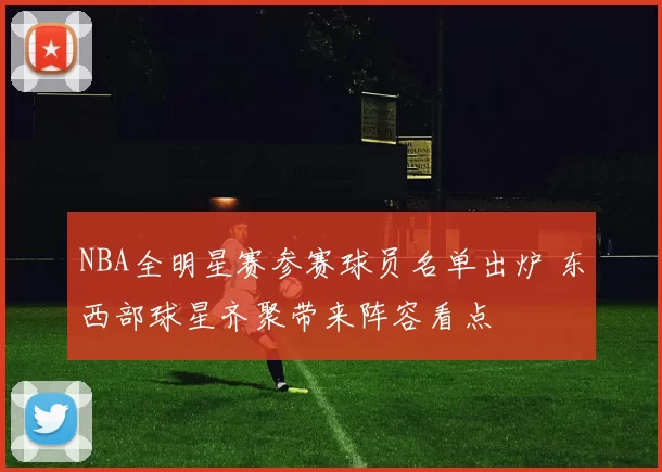 NBA全明星赛参赛球员名单出炉 东西部球星齐聚带来阵容看点