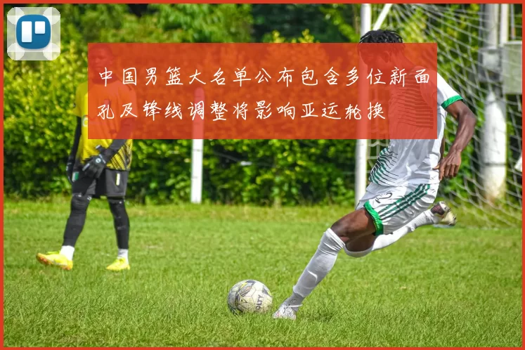 中国男篮大名单公布包含多位新面孔及锋线调整将影响亚运轮换