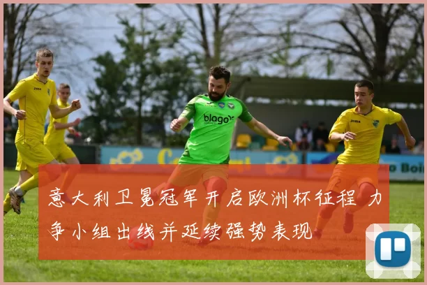 意大利卫冕冠军开启欧洲杯征程 力争小组出线并延续强势表现