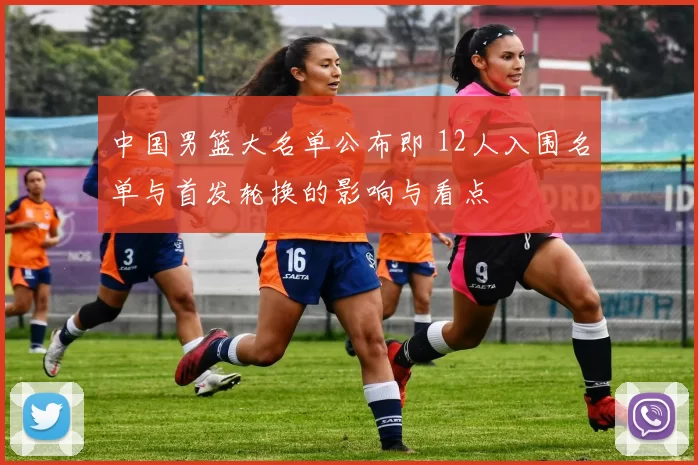 中国男篮大名单公布即 12人入围名单与首发轮换的影响与看点
