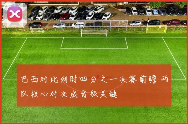 巴西对比利时四分之一决赛前瞻 两队核心对决成晋级关键