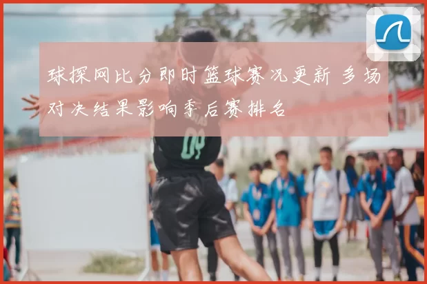 球探网比分即时篮球赛况更新 多场对决结果影响季后赛排名
