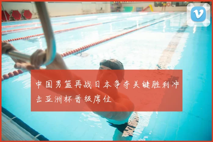 中国男篮再战日本争夺关键胜利冲击亚洲杯晋级席位