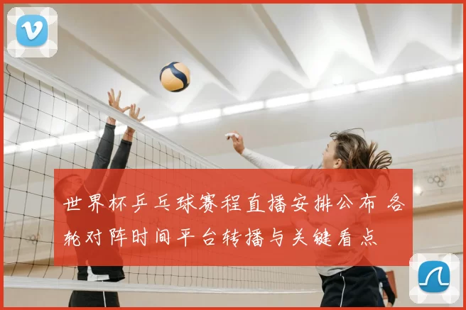 世界杯乒乓球赛程直播安排公布 各轮对阵时间平台转播与关键看点