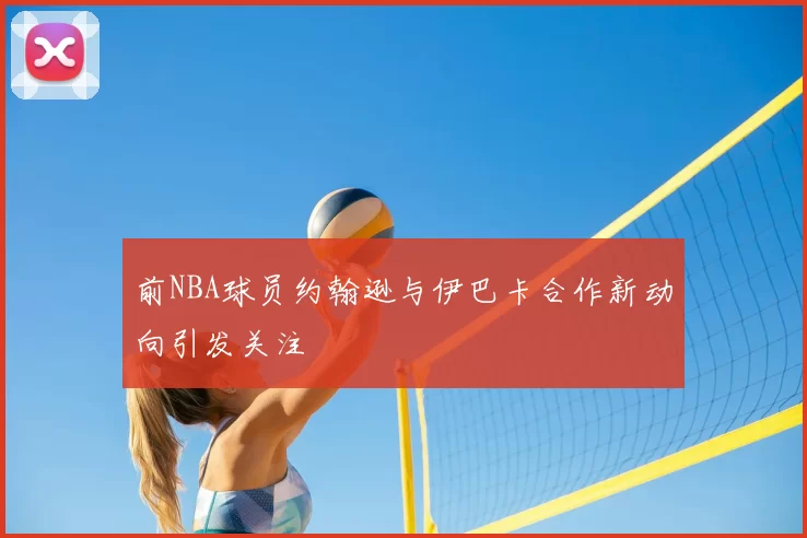 前NBA球员约翰逊与伊巴卡合作新动向引发关注