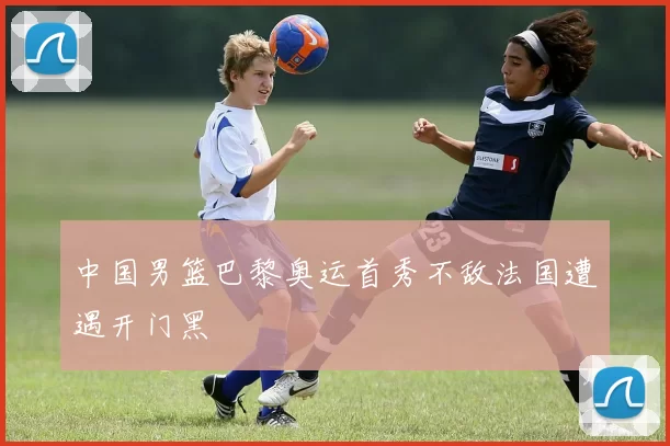 中国男篮巴黎奥运首秀不敌法国遭遇开门黑