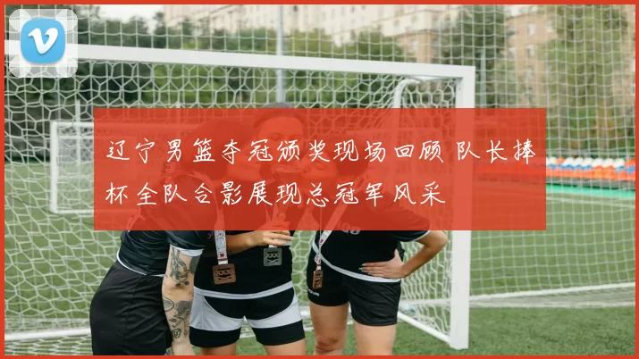 辽宁男篮夺冠颁奖现场回顾 队长捧杯全队合影展现总冠军风采
