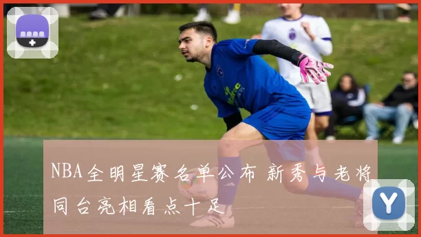 NBA全明星赛名单公布 新秀与老将同台亮相看点十足