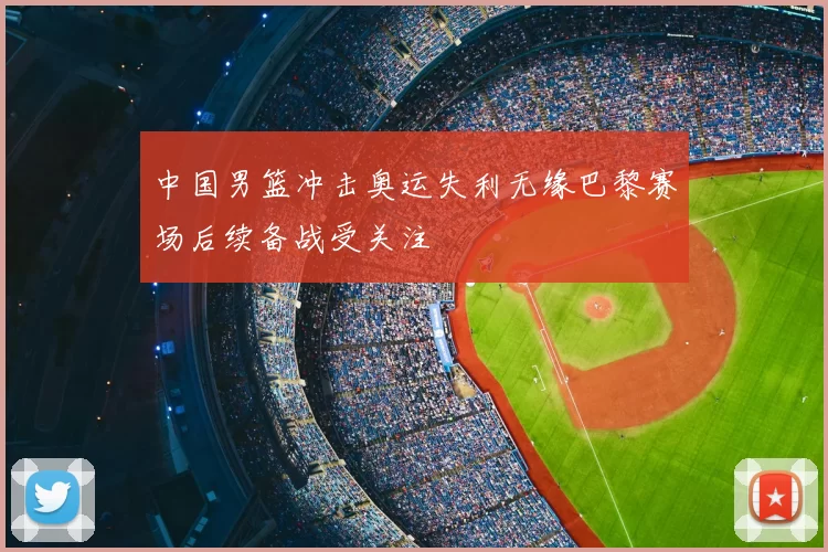 中国男篮冲击奥运失利无缘巴黎赛场后续备战受关注
