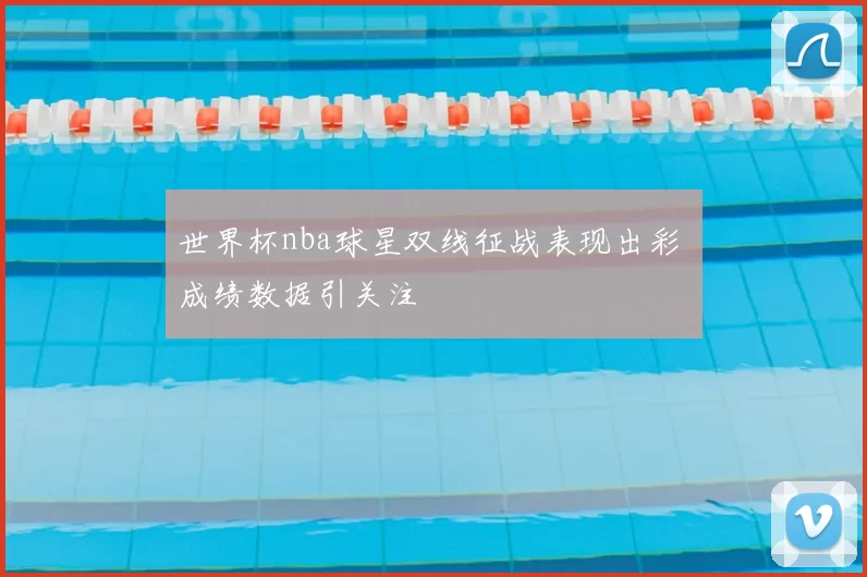 世界杯nba球星双线征战表现出彩 成绩数据引关注