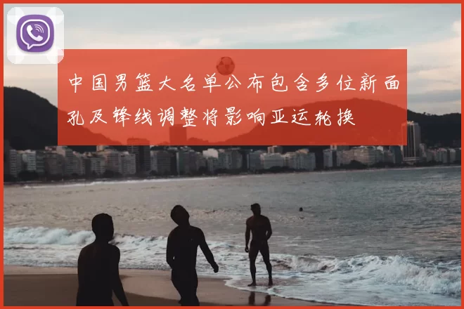 中国男篮大名单公布包含多位新面孔及锋线调整将影响亚运轮换