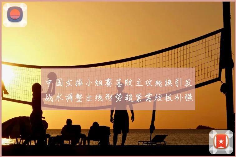 中国女排小组赛落败主攻轮换引发战术调整出线形势趋紧需短板补强