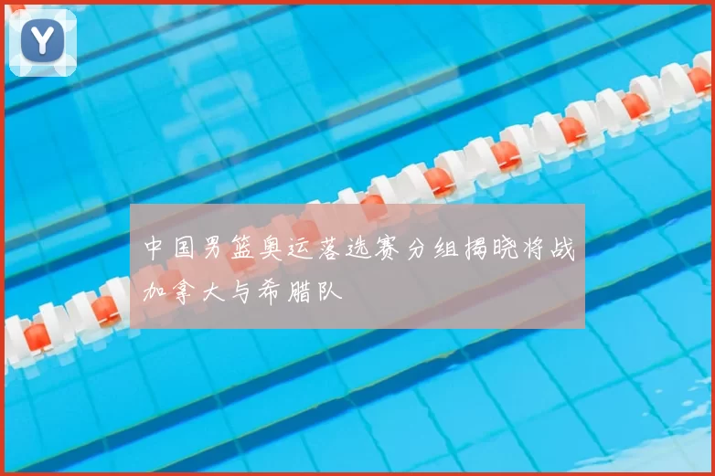 中国男篮奥运落选赛分组揭晓将战加拿大与希腊队